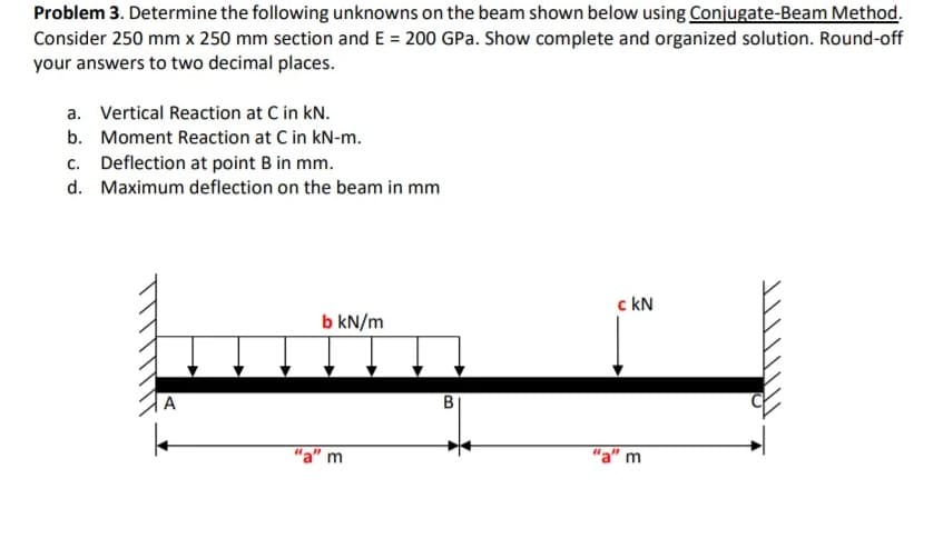 Problem 3. Determine the following unknowns on the beam shown below using Conjugate-Beam Method.
Consider 250 mm x 250 mm section and E = 200 GPa. Show complete and organized solution. Round-off
your answers to two decimal places.
a. Vertical Reaction at C in kN.
b. Moment Reaction at C in kN-m.
c. Deflection at point B in mm.
d. Maximum deflection on the beam in mm
c kN
b kN/m
"a" m
"a" m
