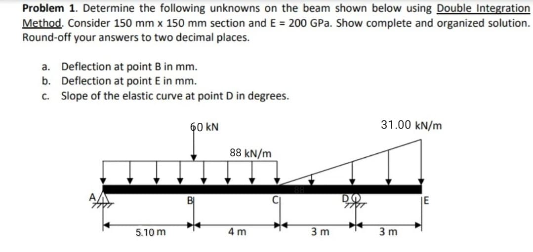 Problem 1. Determine the following unknowns on the beam shown below using Double Integration
Method. Consider 150 mm x 150 mm section and E = 200 GPa. Show complete and organized solution.
Round-off your answers to two decimal places.
a. Deflection at point B in mm.
b. Deflection at point E in mm.
Slope of the elastic curve at point D in degrees.
С.
60 kN
31.00 kN/m
88 kN/m
DO
IE
5.10 m
4 m
3 m
3 m
