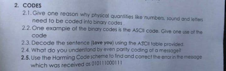2. CODES
2.1. Give one reason why physical quantities like numbers, sound and letters
need to be coded into binary codes.
2.2. One example of the binary codes is the ASCII code. Give one use of the
code
2.3. Decode the sentence (Love you) using the ASCII table provided.
2.4. What do you understand by even parity coding of a message?
2.5. Use the Harming Code scheme to find and correct the error in the message
which was received as 010111000111

