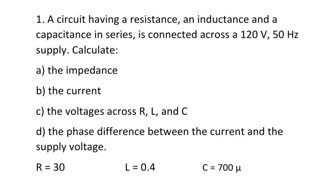 1. A circuit having a resistance, an inductance and a
capacitance in series, is connected across a 120 V, 50 Hz
supply. Calculate:
a) the impedance
b) the current
c) the voltages across R, L, and C
d) the phase difference between the current and the
supply voltage.
R = 30
L = 0.4
C = 700 µ

