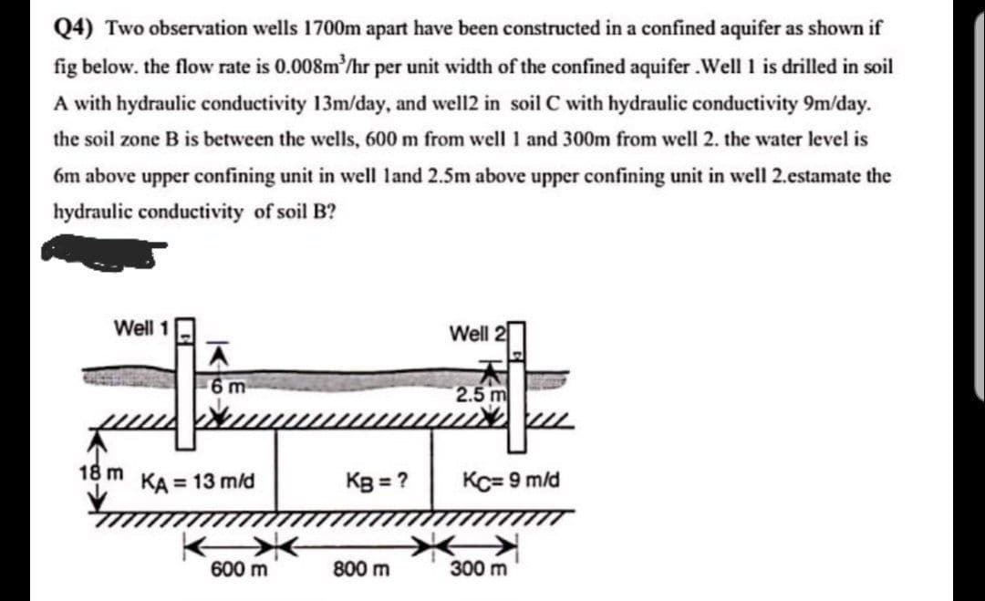 Q4) Two observation wells 1700m apart have been constructed in a confined aquifer as shown if
fig below. the flow rate is 0.008m'/hr per unit width of the confined aquifer.Well I is drilled in soil
A with hydraulic conductivity 13m/day, and well2 in soil C with hydraulic conductivity 9m/day.
the soil zone B is between the wells, 600 m from well 1 and 300m from well 2. the water level is
6m above upper confining unit in well land 2.5m above upper confining unit in well 2.estamate the
hydraulic conductivity of soil B?
Well 1
Well 2
6 m
18 m
KA = 13 m/d
Kg = ?
Kc= 9 m/d
600 m
800 m
300 m

