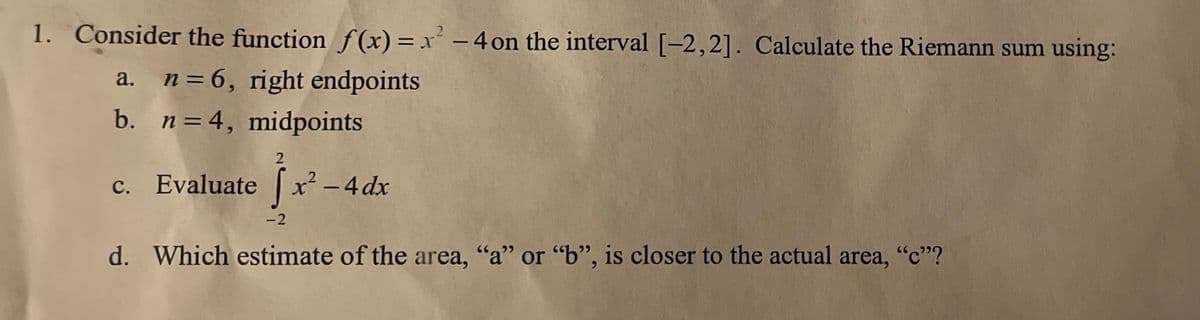 1. Consider the function f(x) = x² – 4 on the interval [-2,2]. Calculate the Riemann sum using:
a. n=6, right endpoints
b. n=4, midpoints
c. Evaluate x -4 dx
-2
d. Which estimate of the area, "a" or "b", is closer to the actual area, "c"?
