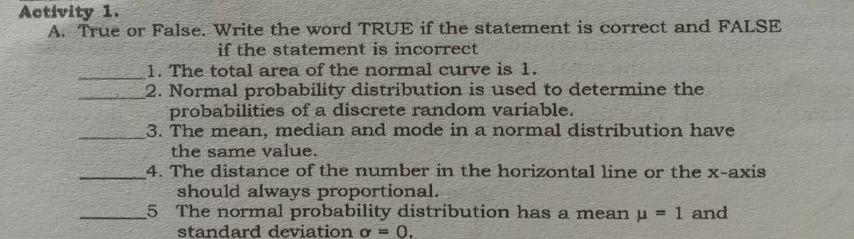 Activity 1.
A. True or False. Write the word TRUE if the statement is correct and FALSE
if the statement is incorrect
1. The total area of the normal curve is 1.
2. Normal probability distribution is used to determine the
probabilities of a discrete random variable.
3. The mean, median and mode in a normal distribution have
the same value.
4. The distance of the number in the horizontal line or the x-axis
should always proportional.
5 The normal probability distribution has a mean u =1 and
standard deviation o = 0.
