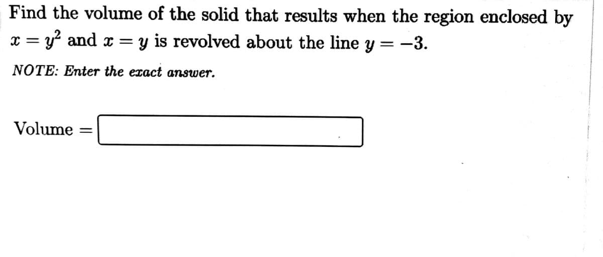 Find the volume of the solid that results when the region enclosed by
x = y and x = y is revolved about the line
= -3.
NOTE: Enter the exact answer.
Volume
%3D
