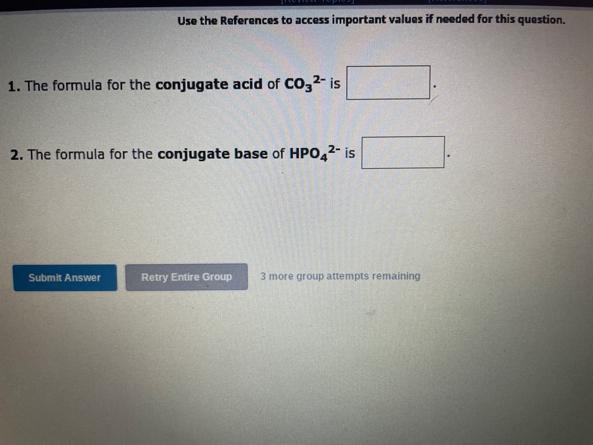 Use the References to access important values if needed for this question.
1. The formula for the conjugate acid of CO3²- is
2. The formula for the conjugate base of HPO4²- is
Submit Answer
Retry Entire Group
3 more group attempts remaining