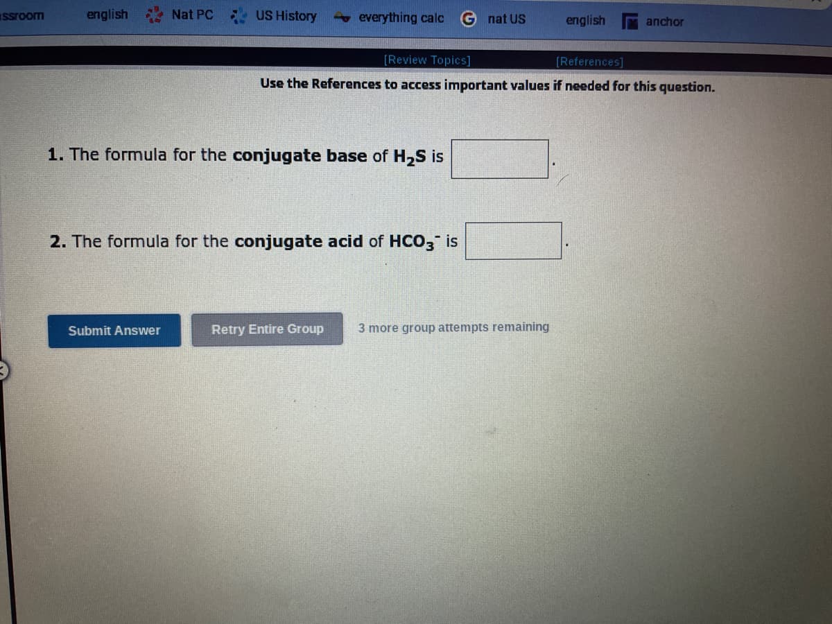 ssroom
english
Nat PC
US History
Submit Answer
everything calc Gnat US
1. The formula for the conjugate base of H₂S is
2. The formula for the conjugate acid of HCO3 is
[Review Topics]
[References]
Use the References to access important values if needed for this question.
Retry Entire Group
english
3 more group attempts remaining
anchor