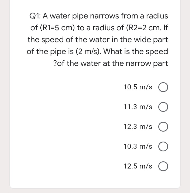 Q1: A water pipe narrows from a radius
of (R1=5 cm) to a radius of (R2=2 cm. If
the speed of the water in the wide part
of the pipe is (2 m/s). What is the speed
?of the water at the narrow part
10.5 m/s O
11.3 m/s O
12.3 m/s O
10.3 m/s O
12.5 m/s O
