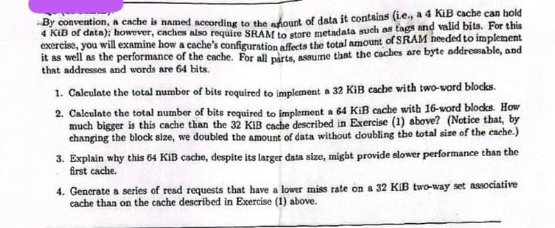 By convention, a cache is named according to the amount of data it contains (ie., a 4 KiB cache can hold
4 KiB of data); however, caches also require SRAM to store metadata such as tags and valid bits. For this
exercise, you will examine how a cache's configuration affects the total amount of SRAM needed to implement
it as well as the performance of the cache. For all parts, assume that the caches are byte addressable, and
that addresses and words are 64 bits.
1. Calculate the total number of bits required to implement a 32 KiB cache with two-word blocks.
2. Calculate the total number of bits required to implement a 64 KiB cache with 16-word blocks. How
much bigger is this cache than the 32 KiB cache described in Exercise (1) above? (Notice that, by
changing the block size, we doubled the amount of data without doubling the total size of the cache.)
3. Explain why this 64 KiB cache, despite its larger data size, might provide slower performance than the
first cache.
4. Generate a series of read requests that have a lower miss rate on a 32 KiB two-way set associative
cache than on the cache described in Exercise (1) above.