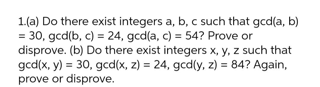 1.(a) Do there exist integers a, b, c such that gcd(a, b)
= 30, gcd(b, c) = 24, gcd(a, c) = 54? Prove or
disprove. (b) Do there exist integers x, y, z such that
gcd(x, y) = 30, gcd(x, z) = 24, gcd(y, z) = 84? Again,
prove or disprove.
