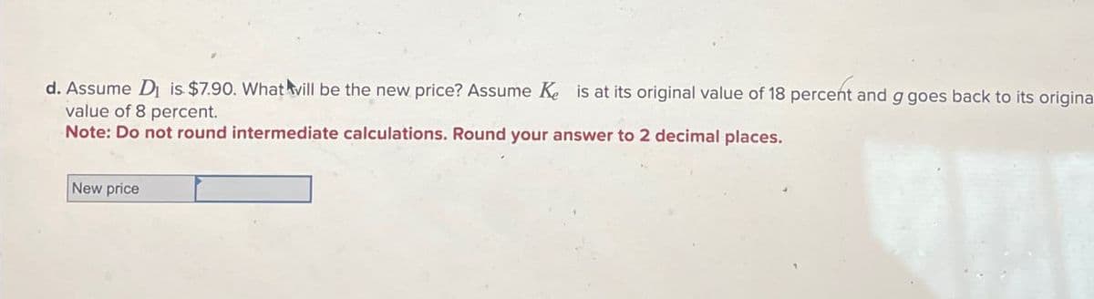 d. Assume D is $7.90. What will be the new price? Assume Ke is at its original value of 18 percent and g goes back to its origina
value of 8 percent.
Note: Do not round intermediate calculations. Round your answer to 2 decimal places.
New price