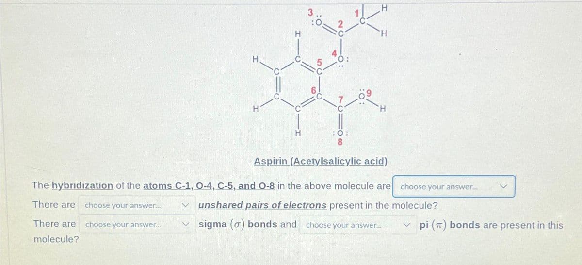 H
3
H
H
H
C
0:
H
H
:0:
8
H
Aspirin (Acetylsalicylic acid)
The hybridization of the atoms C-1, O-4, C-5, and O-8 in the above molecule are
There are choose your answer...
く
There are
choose your answer...
molecule?
choose your answer...
unshared pairs of electrons present in the molecule?
sigma (o) bonds and choose your answer...
pi () bonds are present in this