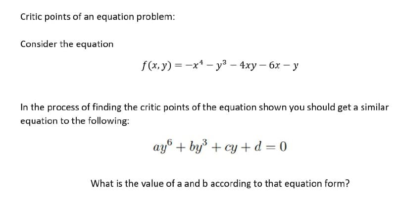 Critic points of an equation problem:
Consider the equation
f(x. y) %3D —х* — уз — 4ху — 6х — у
In the process of finding the critic points of the equation shown you should get a similar
equation to the following:
ay° + by + cy +d = 0
What is the value of a and b according to that equation form?
