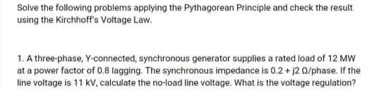 Solve the following problems applying the Pythagorean Principle and check the result
using the Kirchhoff's Voltage Law.
1. A three-phase, Y-connected, synchronous generator supplies a rated load of 12 MW
at a power factor of 0.8 lagging. The synchronous impedance is 0.2 + j2 0/phase. If the
line voltage is 11 kV, calculate the no-load line voltage. What is the voltage regulation?
