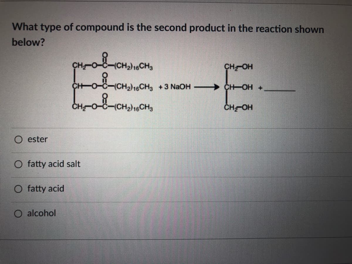 What type of compound is the second product in the reaction shown
below?
heCH3
CHOH
→ CH OH+,
ČH-O-C-(CH2)16CH3
CHOH
O ester
O fatty acid salt
O fatty acid
O alcohol
