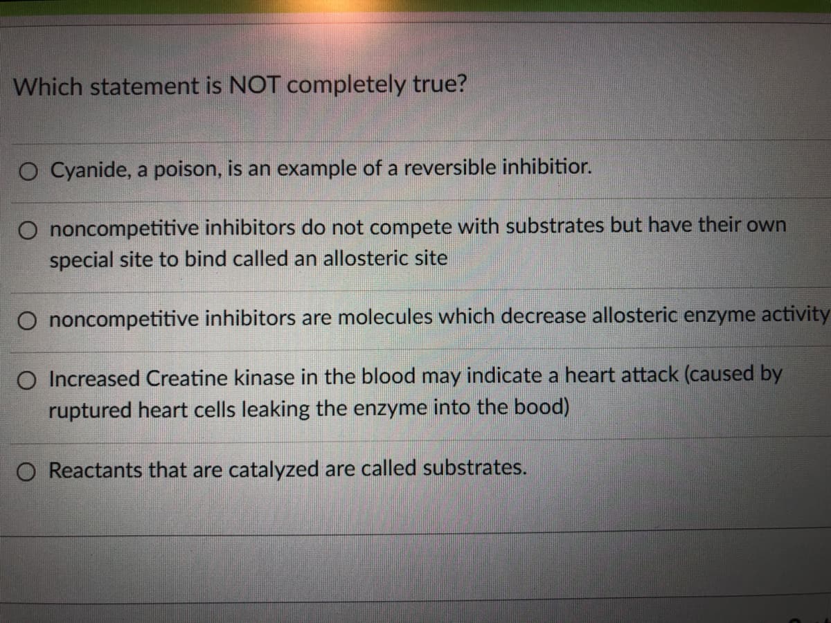 Which statement is NOT completely true?
O Cyanide, a poison, is an example of a reversible inhibitior.
O noncompetitive inhibitors do not compete with substrates but have their own
special site to bind called an allosteric site
O noncompetitive inhibitors are molecules which decrease allosteric enzyme activity
O Increased Creatine kinase in the blood may indicate a heart attack (caused by
ruptured heart cells leaking the enzyme into the bood)
O Reactants that are catalyzed are called substrates.
