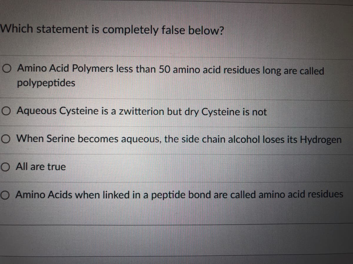 Which statement is completely false below?
O Amino Acid Polymers less than 50 amino acid residues long are called
polypeptides
O Aqueous Cysteine is a zwitterion but dry Cysteine is not
O When Serine becomes aqueous, the side chain alcohol loses its Hydrogen
O All are true
O Amino Acids when linked in a peptide bond are called amino acid residues

