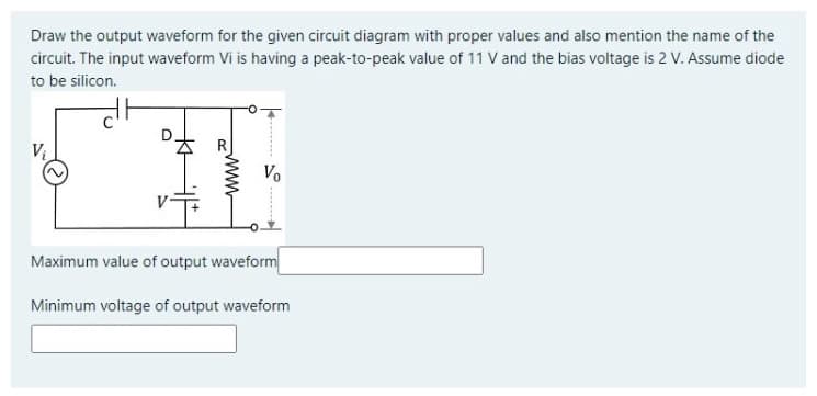 Draw the output waveform for the given circuit diagram with proper values and also mention the name of the
circuit. The input waveform Vi is having a peak-to-peak value of 11 V and the bias voltage is 2 V. Assume diode
to be silicon.
Vo
Maximum value of output waveform
Minimum voltage of output waveform
www
