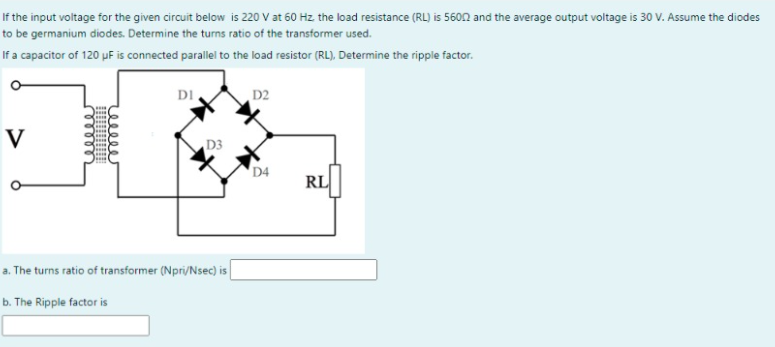 If the input voltage for the given circuit below is 220 V at 60 Hz the load resistance (RL) is 560n and the average output voltage is 30 V. Assume the diodes
to be germanium diodes. Determine the turns ratio of the transformer used.
If a capacitor of 120 pF is connected parallel to the load resistor (RL), Determine the ripple factor.
DI
D2
V
D3
D4
RL
a. The turns ratio of transformer (Npri/Nsec) is
b. The Ripple factor is
eeleer
