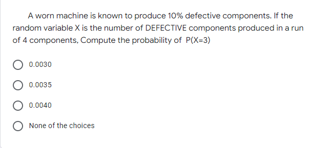 A worn machine is known to produce 10% defective components. If the
random variable X is the number of DEFECTIVE components produced in a run
of 4 components, Compute the probability of P(X=3)
0.0030
0.0035
0.0040
None of the choices