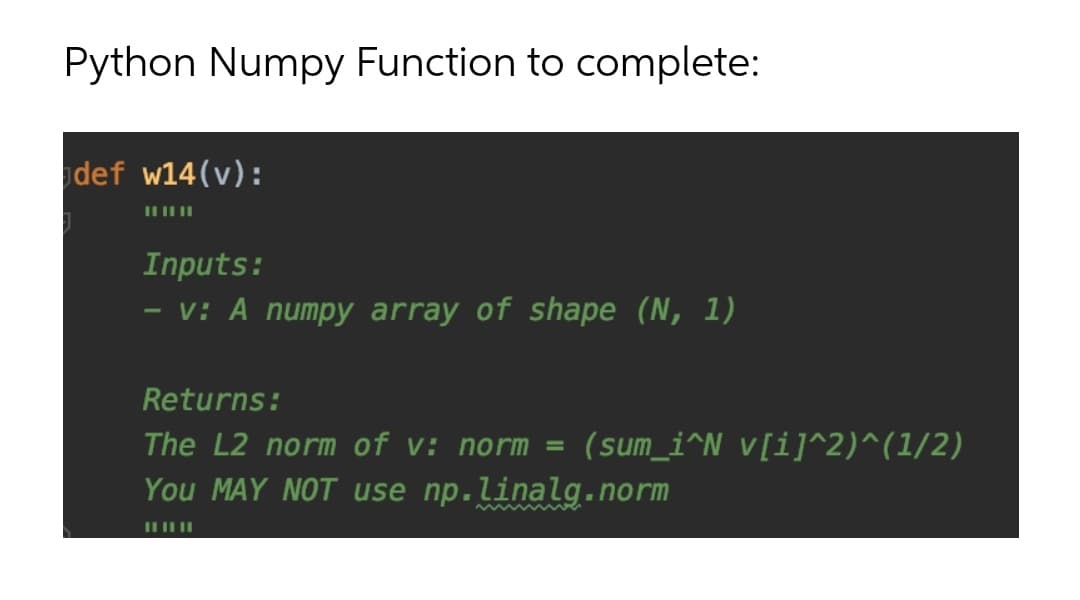 Python Numpy Function to complete:
def w14(v):
Inputs:
v: A numpy array of shape (N, 1)
Returns:
The L2 norm of v: norm =
(sum_i^N v[i]^2)^(1/2)
You MAY NOT use np.linalg.norm
