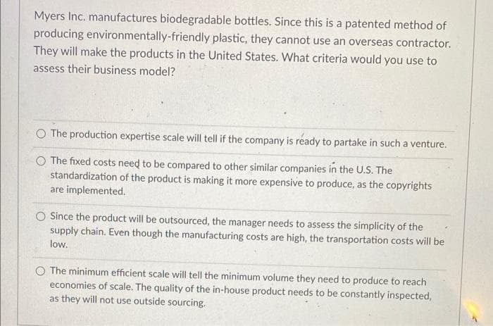 Myers Inc. manufactures biodegradable bottles. Since this is a patented method of
producing environmentally-friendly plastic, they cannot use an overseas contractor.
They will make the products in the United States. What criteria would you use to
assess their business model?
O The production expertise scale will tell if the company is ready to partake in such a venture.
O The fixed costs need to be compared to other similar companies in the U.S. The
standardization of the product is making it more expensive to produce, as the copyrights
are implemented.
O Since the product will be outsourced, the manager needs to assess the simplicity of the
supply chain. Even though the manufacturing costs are high, the transportation costs will be
low.
O The minimum efficient scale will tell the minimum volume they need to produce to reach
economies of scale. The quality of the in-house product needs to be constantly inspected,
as they will not use outside sourcing.
