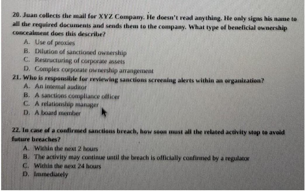 20. Juan collects the mail for XYZ Company. He doesn't read anything. He only signs his name to
all the required documents and sends them to the company. What type of beneficial ownership
concealment does this describe?
A. Use of proxies
B. Dilution of sanctioned ownership
C. Restructuring of corporate assets
D. Complex corporate ownership arrangement
21. Who is responsible for reviewing sanctions screening alerts within an organization?
A. An intemal auditor
B. A sancuons compliance officer
C. A relationship manager
D. A board member
22. In case of a confirmed sanctions breach, how soon must all the related activity stop to avold
future breaches?
A. Within the next 2 hours
B. The activity may continue until the breach is officially confirmed by a regulator
C. Wichin the next 24 hours
D. Immediately
