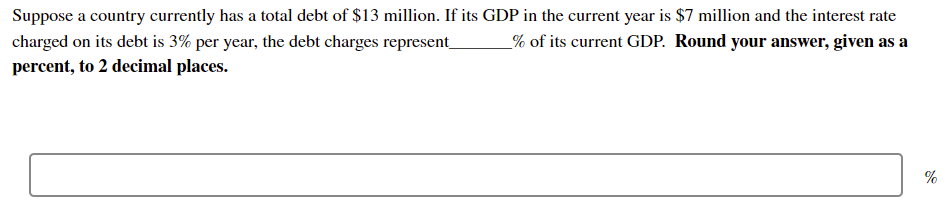 Suppose a country currently has a total debt of $13 million. If its GDP in the current year is $7 million and the interest rate
% of its current GDP. Round your answer, given as a
charged on its debt is 3% per year, the debt charges represent_
percent, to 2 decimal places.
%
