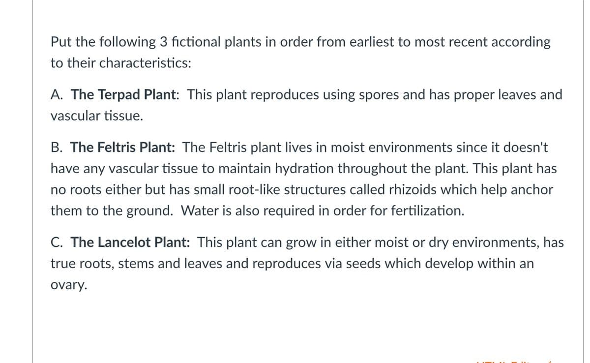 Put the following 3 fictional plants in order from earliest to most recent according
to their characteristics:
A. The Terpad Plant: This plant reproduces using spores and has proper leaves and
vascular tissue.
B. The Feltris Plant: The Feltris plant lives in moist environments since it doesn't
have any vascular tissue to maintain hydration throughout the plant. This plant has
no roots either but has small root-like structures called rhizoids which help anchor
them to the ground. Water is also required in order for fertilization.
C. The Lancelot Plant: This plant can grow in either moist or dry environments, has
true roots, stems and leaves and reproduces via seeds which develop within an
ovary.
