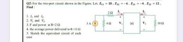 Q2 For the two-port circuit shown in the Figure, Let, Z1 = 10, Z12 = -6. Za
-12,
Find :
20
1. 4 and 2
2. V, and Va
3. V and power at R-20
4. the average power delivered to R-10 0
5. Sketch the equivalent cireuit of each
3A O
10 2
case
