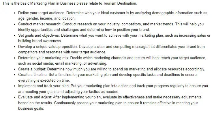 This is the basic Marketing Plan in Business please relate to Tourism Destination.
• Define your target audience: Determine who your ideal customer is by analyzing demographic information such as
age, gender, income, and location.
• Conduct market research: Conduct research on your industry, competitors, and market trends. This will help you
identify opportunities and challenges and determine how to position your brand.
• Set goals and objectives: Determine what you want to achieve with your marketing plan, such as increasing sales or
building brand awareness.
• Develop a unique value proposition: Develop a clear and compelling message that differentiates your brand from
competitors and resonates with your target audience.
Determine your marketing mix: Decide which marketing channels and tactics will best reach your target audience,
such as social media, email marketing, or advertising.
• Create a budget: Determine how much you are willing to spend on marketing and allocate resources accordingly.
Create a timeline: Set a timeline for your marketing plan and develop specific tasks and deadlines to ensure
everything is executed on time.
.
.
• Implement and track your plan: Put your marketing plan into action and track your progress regularly to ensure you
are meeting your goals and adjusting your tactics as needed.
•
Evaluate and adjust: After implementing your plan, evaluate its effectiveness and make necessary adjustments
based on the results. Continuously assess your marketing plan to ensure it remains effective in meeting your
business goals.