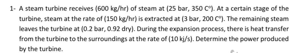 1- A steam turbine receives (600 kg/hr) of steam at (25 bar, 350 C°). At a certain stage of the
turbine, steam at the rate of (150 kg/hr) is extracted at (3 bar, 200 C°). The remaining steam
leaves the turbine at (0.2 bar, 0.92 dry). During the expansion process, there is heat transfer
from the turbine to the surroundings at the rate of (10 kj/s). Determine the power produced
by the turbine.
