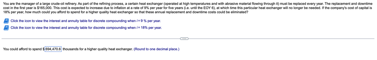 You are the manager of a large crude-oil refinery. As part of the refining process, a certain heat exchanger (operated at high temperatures and with abrasive material flowing through it) must be replaced every year. The replacement and downtime
cost in the first year is $165,000. This cost is expected to increase due to inflation at a rate of 9% per year for five years (i.e. until the EOY 6), at which time this particular heat exchanger will no longer be needed. If the company's cost of capital is
18% per year, how much could you afford to spend for a higher quality heat exchanger so that these annual replacement and downtime costs could be eliminated?
Click the icon to view the interest and annuity table for discrete compounding when i = 9 % per year.
Click the icon to view the interest and annuity table for discrete compounding when i = 18% per year.
You could afford to spend $ 694,470.6 thousands for a higher quality heat exchanger. (Round to one decimal place.)