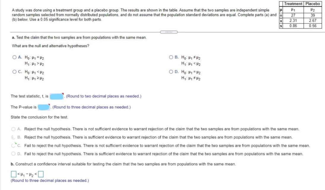 Treatment Placebo
A study was done using a treatment group and a placebo group. The results are shown in the table. Assume that the two samples are independent simple
random samples selected from normally distributed populations, and do not assume that the population standard deviations are equal. Complete parts (a) and In
(b) below. Use a 0.05 significance level for both parts.
P2
27
2.31
0.86
39
2.67
0.56
a. Test the claim that the two samples are from populations with the same mean.
What are the null and alternative hypotheses?
O A. Ho: H1 =H2
O B. Ho: P1 H2
OC. Ho: H1 <H2
O D. Ho: H1 = H2
The test statistic, t, is
(Round to two decimal places as needed.)
The P-value is
(Round to three decimal places as needed.)
State the conclusion for the test.
O A. Reject the null hypothesis. There is not sufficient evidence to warrant rejection of the claim that the two samples are from populations with the same mean.
C B. Reject the null hypothesis. There is sufficient evidence to warrant rejection of the claim that the two samples are from populations with the same mean.
Cc. Fail to reject the null hypothesis. There is not sufficient evidence to warrant rejection of the claim that the two samples are from populations with the same mean.
O D. Fail to reject the null hypothesis. There is sufficient evidence to warrant rejection of the claim that the two samples are from populations with the same mean.
b. Construct a confidence interval suitable for testing the claim that the two samples are from populations with the same mean.
(Round to three decimal places as needed.)
