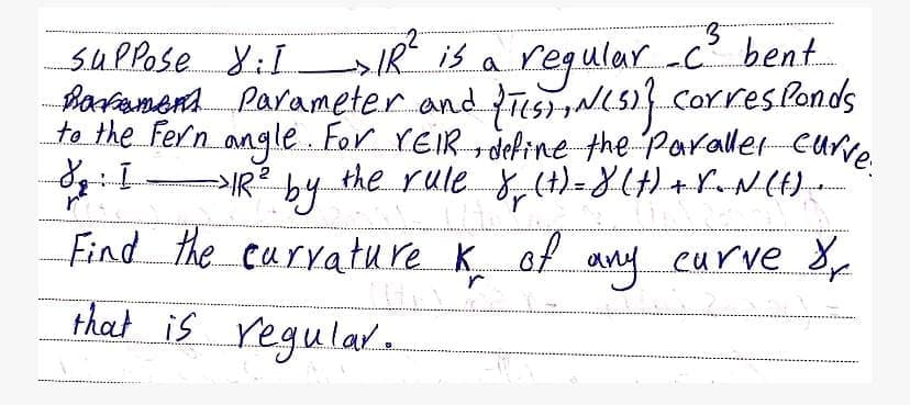 suPpose XiI IR is a -c? bent.
regular,
Bartanen. Parameter and fesNL5) Corres Ponds
to the Fern angle For YEIR define the Paraller Curve
IR by the rule y,(t)=X(H)+rNL)
Find the curyature K of eurve 8
any
that is regulare
