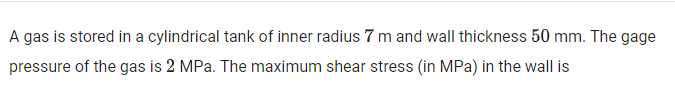 A gas is stored in a cylindrical tank of inner radius 7 m and wall thickness 50 mm. The gage
pressure of the gas is 2 MPa. The maximum shear stress (in MPa) in the wall is
