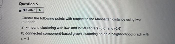 Question 6
Listen
Cluster the following points with respect to the Manhattan distance using two
methods:
a) k-means clustering with k=2 and initial centers (0,0) and (0,6)
b) connected component-based graph clustering on an ɛ-neighborhood graph with
E = 2
