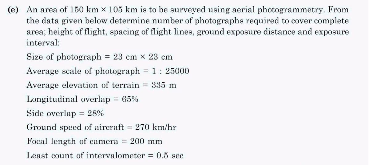 (e) An area of 150 km × 105 km is to be surveyed using aerial photogrammetry. From
the data given below determine number of photographs required to cover complete
area; height of flight, spacing of flight lines, ground exposure distance and exposure
interval:
Size of photograph
23 cm x 23 cm
Average scale of photograph = 1 : 25000
Average elevation of terrain = 335 m
Longitudinal overlap 65%
Side overlap = 28%
=
-
Ground speed of aircraft = 270 km/hr
Focal length of camera = 200 mm
0.5 sec
Least count of intervalometer
=