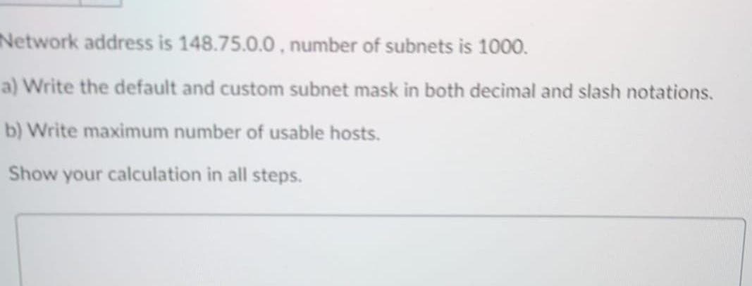 Network address is 148.75.0.0 , number of subnets is 1000.
a) Write the default and custom subnet mask in both decimal and slash notations.
b) Write maximum number of usable hosts.
Show your calculation in all steps.
