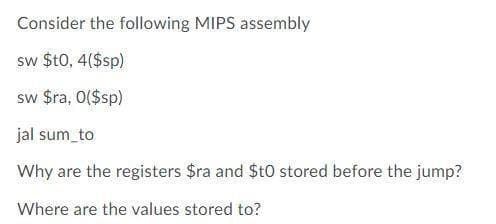 Consider the following MIPS assembly
sw $t0, 4($sp)
sw $ra, 0($sp)
jal sum_to
Why are the registers $ra and St0 stored before the jump?
Where are the values stored to?
