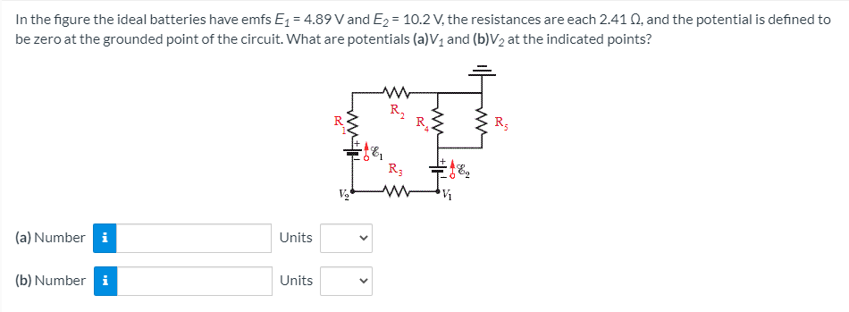 In the figure the ideal batteries have emfs E1 = 4.89 V and E2 = 10.2 V, the resistances are each 2.41 0, and the potential is defined to
be zero at the grounded point of the circuit. What are potentials (a)V1 and (b)V2 at the indicated points?
R,
R.
R5
R3
Units
(a) Number i
Units
(b) Number i
