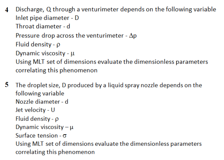 4 Discharge, Q through a venturimeter depends on the following variable
Inlet pipe diameter - D
Throat diameter - d
Pressure drop across the venturimeter - Ap
Fluid density - P
Dynamic viscosity - µ
Using MLT set of dimensions evaluate the dimensionless parameters
correlating this phenomenon
5 The droplet size, D produced by a liquid spray nozzle depends on the
following variable
Nozzle diameter - d
Jet velocity - U
Fluid density - p
Dynamic viscosity – u
Surface tension - o
Using MLT set of dimensions evaluate the dimensionless parameters
correlating this phenomenon
