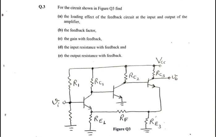 Q.3
For the circuit shown in Figure Q3 find
(a) the loading effect of the feedback circuit at the input and output of the
amplifier,
(b) the feedback factor,
(c) the gain with feedback,
(d) the input resistance with feedback and
(e) the output resistance with feedback.
Vec
Rc2
RF
RE3
REL
Figure Q3
wn
R,
