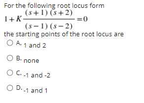 For the following root locus form
(s+1) (s+2)
1+K-
(s – 1) (s – 2)
the starting points of the root locus are
O A. 1 and 2
=0
O
B. none
C. .1 and -2
O D.1 and 1
