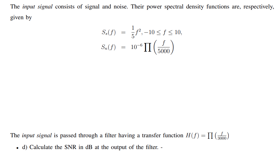 The input signal consists of signal and noise. Their power spectral density functions are, respectively,
given by
S.(f) = ,-10 sS 10,
f², –10 < ƒ < 10,
S„(f)
10-6
П
5000
The input signal is passed through a filter having a transfer function H(f) = II ()
%3D
3000
d) Calculate the SNR in dB at the output of the filter. -
