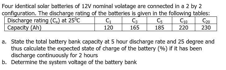 Four identical solar batteries of 12V nominal volatage are connected in a 2 by 2
configuration. The discharge rating of the batteries is given in the following tables:
Discharge rating (C) at 25°C
Сaрacity (Ah)
C3
C5
185
C10
220
C20
120
165
230
a. State the total battery bank capacity at 5 hour discharge rate and 25 degree and
thus calculate the expected state of charge of the battery (%) if it has been
discharge continuously for 2 hours
b. Determine the system voltage of the battery bank
