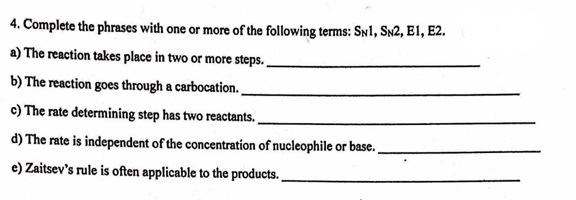 4. Complete the phrases with one or more of the following terms: SNI, SN2, E1, E2.
a) The reaction takes place in two or more steps.
b) The reaction goes through a carbocation.
c) The rate determining step has two reactants.
d) The rate is independent of the concentration of nucleophile or base.
e) Zaitsev's rule is often applicable to the products..
