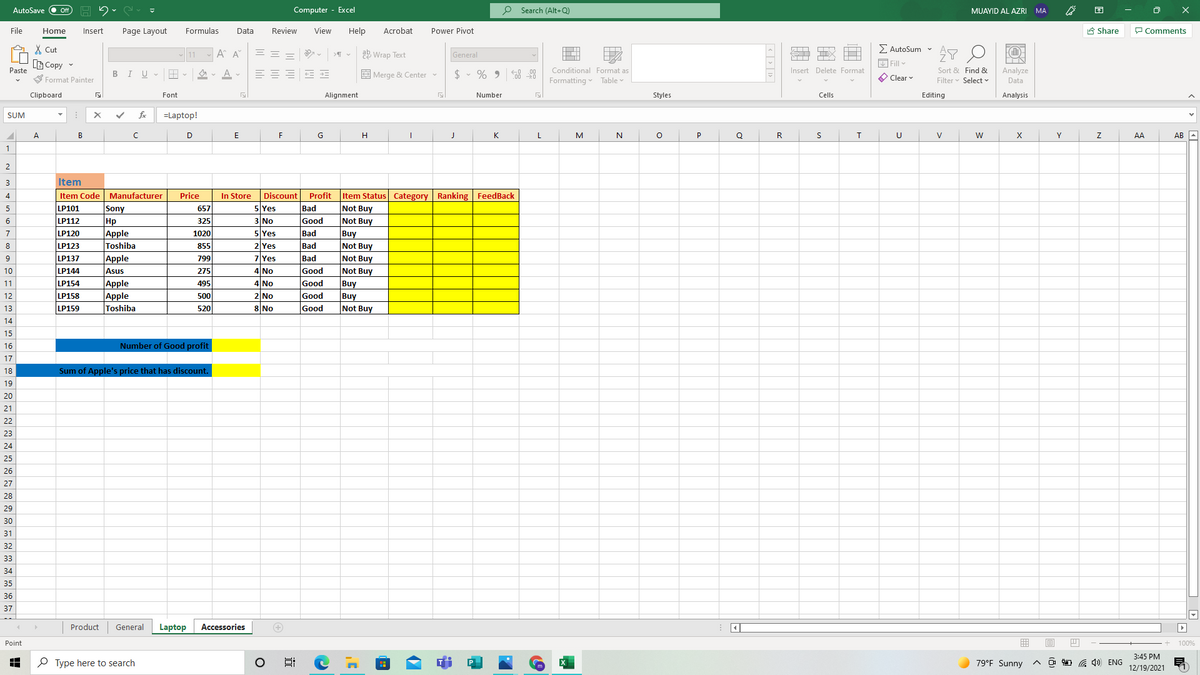 Computer - Excel
O Search (Alt+Q)
困
AutoSave
Off
MUAYID AL AZRI
MA
File
Home
Insert
Page Layout
Formulas
Data
Review
View
Help
Acrobat
Power Pivot
A Share
P Comments
E AutoSum v
X Cut
B Copy
- 11
A A
= =
ab Wrap Text
General
Fill v
Analyze
Data
Insert Delete Format
Sort & Find &
Filter v Select v
Paste
Conditional Format as
BIU-
== = E E
E Merge & Center
$ • % 9
O Clear
S Format Painter
Formatting Table
Clipboard
Font
Alignment
Number
Styles
Cells
Editing
Analysis
SUM
fe
=Laptop!
A
D
G
K
L
P
Q
R
U
Y
AA
AB -
2
3
Item
4
Item Code Manufacturer
Price
In Store
Discount
Profit
Item Status Category Ranking FeedBack
Sony
Hp
|Аpple
Toshiba
Apple
Asus
Apple
Apple
Toshiba
5
LP101
657
5 Yes
Bad
Not Buy
LP112
325
3 No
Good
Not Buy
6
5 Yes
Buy
Not Buy
7
LP120
1020
Bad
855
799
8
LP123
2 Yes
Bad
7 Yes
Bad
Not Buy
Not Buy
9
LP137
275
495
10
LP144
4 No
Good
Good
Good
11
LP154
4 No
Buy
500
520
12
LP158
2 No
Buy
LP159
8 No
Good
Not Buy
13
14
15
16
Number of Good profit
17
18
Sum of Apple's price that has discount.
19
20
21
22
23
24
25
26
27
28
29
30
31
32
33
34
35
36
37
Product
General
Laptop
Accessories
Point
100%
3:45 PM
P Type here to search
79°F Sunny
O D G 4) ENG
12/19/2021
| < | > | 1> |
近
