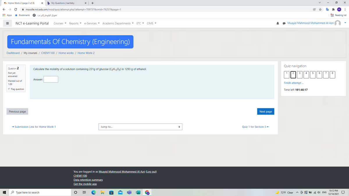 n Home Work-2 (page 2 of 8)
b My Questions | bartleby
A moodle.nct.edu.om/mod/quiz/attempt.php?attempt=709737&cmid=76257&page=1
E Apps * Bookmarks
تحویل كيلومتر إلى م .. ©
E Reading list
NCT e-Learning Portal
Courses
Reports -
e-Services
Academic Departments
ETC - CIMS -
Muayid Mahmood Mohammed Al Azri
Fundamentals Of Chemistry (Engineering)
Dashboard / My courses / CHEM1100 / Home works / Home Work-2
Quiz navigation
Question 2
Calculate the molality of a solution containing 231g of glucose (C6H12O6) in 1293 g of ethanol.
Not yet
1
2
4
5
6
7
8
answered
Answer:
Marked out of
Finish attempt .
1.00
P Flag question
Time left 191:46:17
Previous page
Next page
- Submission Link for Home Work-1
Jump to.
Quiz 1 for Section-3 -
You are logged in as Muayid Mahmood Mohammed Al Azri (Log out)
CHEM1100
Data retention summary.
Get the mobile app
10:12 PM
P Type here to search
72°F Clear
O E 1 G 4) ENG
12/14/2021
