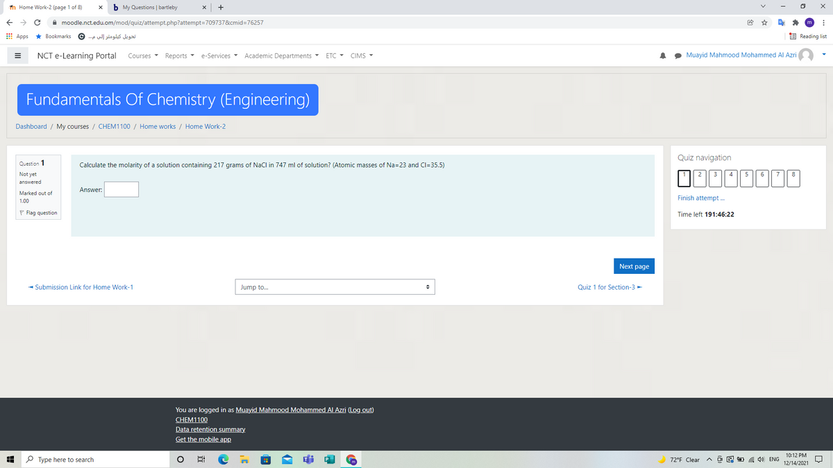 n Home Work-2 (page 1 of 8)
b My Questions | bartleby
A moodle.nct.edu.om/mod/quiz/attempt.php?attempt=709737&cmid=76257
E Apps * Bookmarks
تحويل كيلومتر إلى م. .. ©
E Reading list
NCT e-Learning Portal
Courses
Reports -
e-Services
Academic Departments
ETC - CIMS -
Muayid Mahmood Mohammed Al Azri
Fundamentals Of Chemistry (Engineering)
Dashboard / My courses / CHEM1100 / Home works / Home Work-2
Quiz navigation
Question 1
Calculate the molarity of a solution containing 217 grams of NaCl in 747 ml of solution? (Atomic masses of Na=23 and Cl=35.5)
Not yet
2
3
4
5
6
7
8
answered
Answer:
Marked out of
Finish attempt .
1.00
P Flag question
Time left 191:46:22
Next page
- Submission Link for Home Work-1
Jump to.
Quiz 1 for Section-3 -
You are logged in as Muayid Mahmood Mohammed Al Azri (Log out)
CHEM1100
Data retention summary.
Get the mobile app
10:12 PM
P Type here to search
72°F Clear
O E 1 G 4) ENG
12/14/2021
