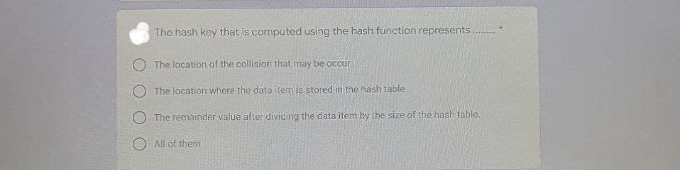 The hash key that is computed using the hash function represents
O The location of the collision that may be occur
O The location where the data item is stored in the hash table
O The remainder value after dividing the data item by the size of the hash table.
O All of them
